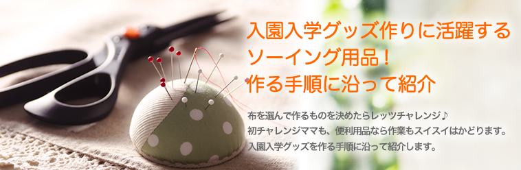 入園入学グッズ作りに活躍するソーイング用品!作る手順に沿って紹介 布を選んで作るものを決めたらレッツチャレンジ♪ 初チャレンジママも、便利用品なら作業もスイスイはかどります。入園入学グッズを作る手順に沿って紹介します。