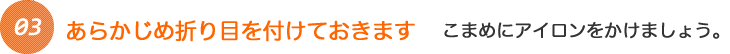 あらかじめ折り目を付けておきます こまめにアイロンをかけましょう。