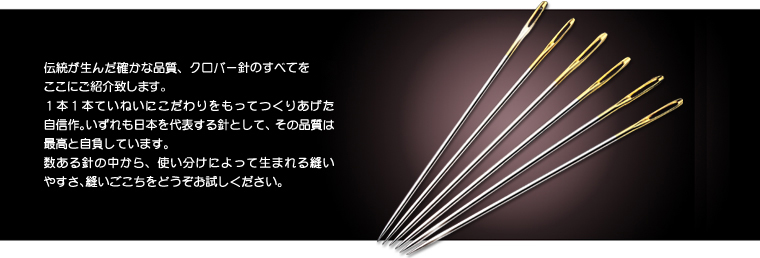 伝統が生んだ確かな品質、クロバーぬい針・手芸針のすべてをここにご紹介致します。 1本1本ていねいにこだわりをもってつくりあげた自信作。いずれも日本を代表する針として、その品質は最高と自負しています。 数ある針の中から、使い分けによって生まれる縫いやすさ、縫いごこちをどうぞお試しください。