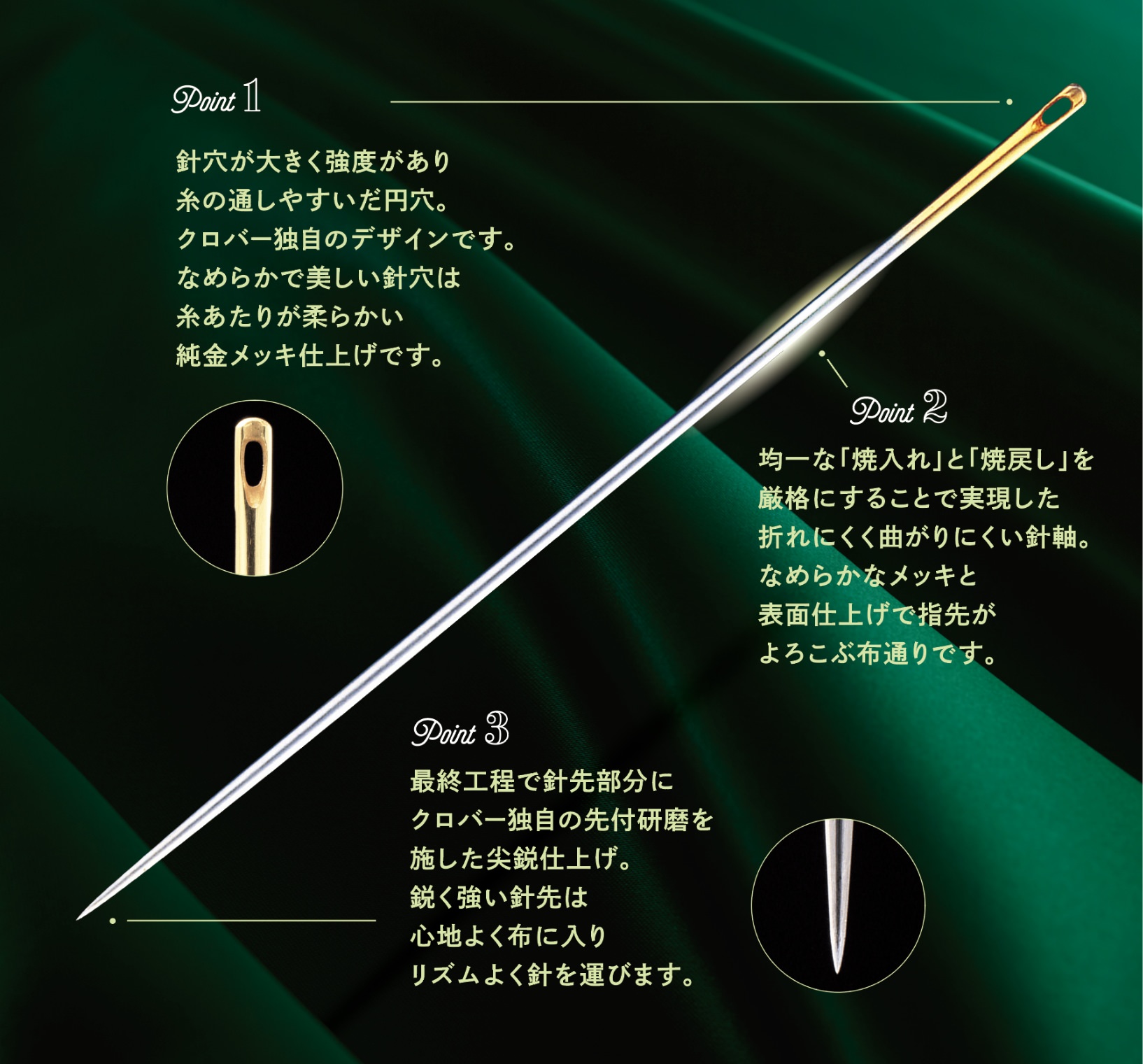 針穴が大きく強度があり糸の通しやすいだ円穴。クロバー独自のデザインです。なめらかで美しい針穴は糸あたりが柔らかい純金メッキ仕上げです。均一な「焼入れ」と「焼戻し」を厳格にすることで実現した折れにくく曲がりにくい針軸。なめらかなメッキと表面仕上げで指先がよろこぶ布通りです。最終工程で針先部分にクロバー独自の先付研磨を施した尖鋭仕上げ。鋭く強い針先は心地よく布に入りリズムよく針を運びます。