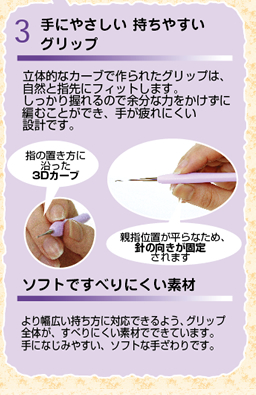 手にやさしい持ちやすいグリップ　立体的なカーブで作られたグリップは、自然と指先にフィットします。しっかり握れるので余分な力をかけずに編むことができ、手が疲れにくい設計です。　ソフトですべりにくい素材　より幅広い持ち方に対応できるよう、グリップ全体が、すべりにくい素材でできています。手になじみやすい、ソフトな手ざわりです。