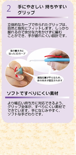 手にやさしい持ちやすいグリップ　立体的なカーブで作られたグリップは、自然と指先にフィットします。しっかり握れるので余分な力をかけずに編むことができ、手が疲れにくい設計です。　より幅広い持ち方に対応できるよう、グリップ全体が、すべりにくい素材でできています。手になじみやすく、ソフトな手ざわりです