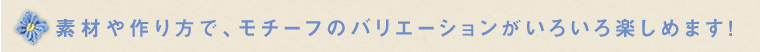 素材や作り方で、モチーフのバリエーションがいろいろ楽しめます！