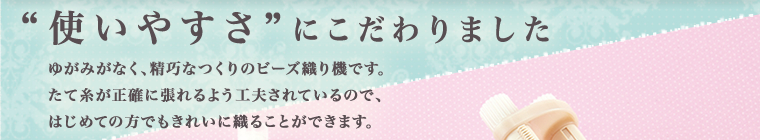 ‘使いやすさ’にこだわりました　ゆがみがなく、精巧なつくりのビーズ織り機です。たて糸が正確に張れるよう工夫されているので、はじめての方もきれいに織ることができます。