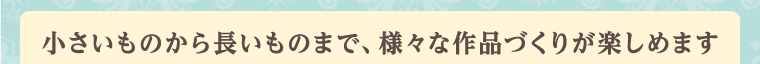 小さいものから長いものまで、様々な作品づくりが楽しめます