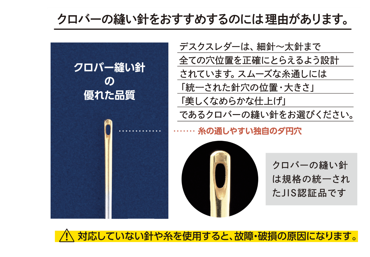 クロバーの縫い針をおすすめするのには理由があります。 デスクスレダーは、細針〜太針まで全ての穴位置を正確にとらえるよう設計されています。スムーズな糸通しには「統一された針穴の位置・大きさ」「美しくなめらかな仕上げ」であるクロバーの縫い針をお選びください。