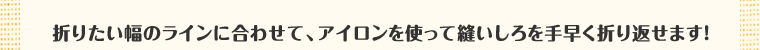 折りたい幅のラインに合わせて、アイロンを使って縫いしろを手早く折り返せます！