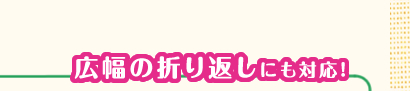 広幅の折り返しにも対応!