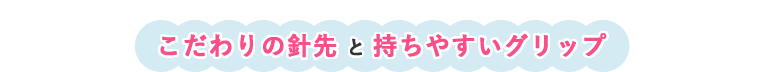 こだわりの針先と持ちやすいグリップ