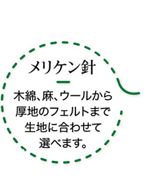 メリケン針　木綿、麻、ウールから厚地のフェルトまで生地に合わせて選べます。明治期に洋服の仕立て屋さんがメリケン（=アメリカ人）から手に入れた西洋針が名前の由来。洋針です。