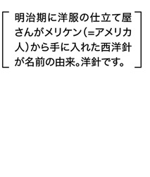 メリケン針　木綿、麻、ウールから厚地のフェルトまで生地に合わせて選べます。明治期に洋服の仕立て屋さんがメリケン（=アメリカ人）から手に入れた西洋針が名前の由来。洋針です。