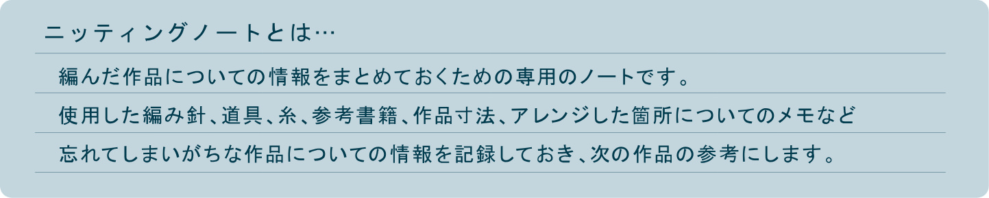 編んだ作品についての情報をまとめておくための専用のノートです。使用した編み針、道具、糸、参考書籍、作品寸法、アレンジした箇所についてのメモなど忘れてしまいがちな作品についての情報を記録しておき、次の作品の参考にします。