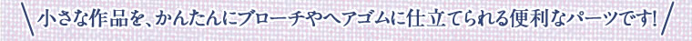 小さな作品を、かんたんにブローチやヘアゴムに仕立てられる便利なパーツです！
