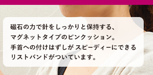磁石の力で針をしっかりと保持する、マグネットタイプのピンクッション。  手首への付けはずしが スピーディーにできるリストバンドがついています。