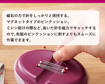 磁石の力で針をしっかりと保持する、マグネットタイプのピンクッション。ミシン掛けの際など、抜いた針を磁力でキャッチするので、布製のピンクッションに刺すよりもスムーズに作業できます。