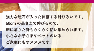 強力な磁石が入った伸縮する針ひろいです。60cmの長さまで伸びるので、床に落ちた針もらくらく拾い集められます。小さなお子さまやペットのいるご家庭にもオススメです。