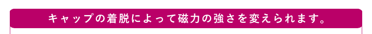 キャップの着脱によって磁力の強さを変えられます。