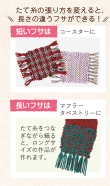 たて糸の張り方を変えると、長さの違うフサができる！　短いフサはコースターに　長いフサはマフラータペストリーに　たて糸をつなぎながら織ると、ロングサイズの作品が作れます。