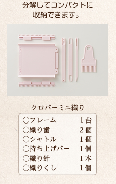 分解してコンパクトに収納できます。　クロバーミニ織り（○フレーム 1台、○織り歯 2個、○シャトル 1個、○持ち上げバー 1個、○織り針 1本、○織りくし 1個）