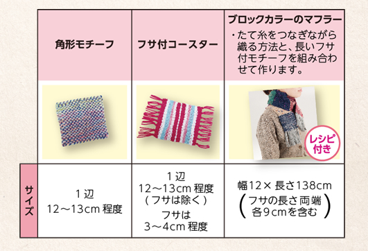 作品例　角形モチーフ：サイズ 1辺12〜13cm程度　フサ付きコースター：サイズ 1辺12〜13cm程度（フサは除く）フサは3〜4cm程度　ブロックカラーのマフラー レシピ付き（たて糸をつなぎながら織る方法と、長いフサ付モチーフを組み合わせて作ります。）：サイズ 幅12×長さ138cm（フサの長さ両端各9cmを含む）