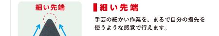 細い先端　手芸の細かい作業を、まるで自分の指先を使うような感覚で行えます。