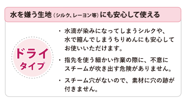 水を嫌う生地（シルク，レーヨン等）にも安心して使える　ドライタイプ　●水滴が染みになってしまうシルクや、水で縮んでしまうちりめんにも安心してお使いいただけます。●指先を使う細かい作業の際に、不意にスチームが吹き出す危険がありません。●スチーム穴がないので、素材に穴の跡が付きません。