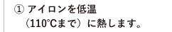 ① アイロンを低温（110℃まで）に熱します。