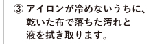③ アイロンが冷めないうちに、乾いた布で落ちた汚れと液を拭き取ります。