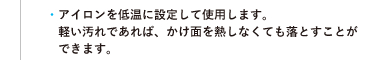 ●アイロンを低温に設定して使用します。軽い汚れであれば、かけ面を熱しなくても落とすことができます。