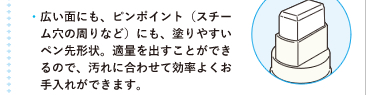 ●広い面にも、ピンポイント（スチーム穴の周りなど）にも、塗りやすいペン先形状。適量を出すことができるので、汚れに合わせて効率よくお手入れができます。