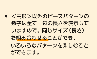 ＜円形＞以外のピースパターンの数字は全て一辺の長さを表示していますので、同じサイズ（長さ）を組み合わせる
ことができ、いろいろなパターンを楽しむことができます。