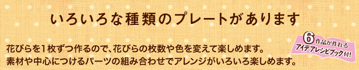 いろいろな種類のプレートがあります。花びらを1枚ずつ作るので、花びらの枚数や色を変えて楽しめます。素材や中心につけるパーツの組み合わせでアレンジがいろいろ楽しめます。