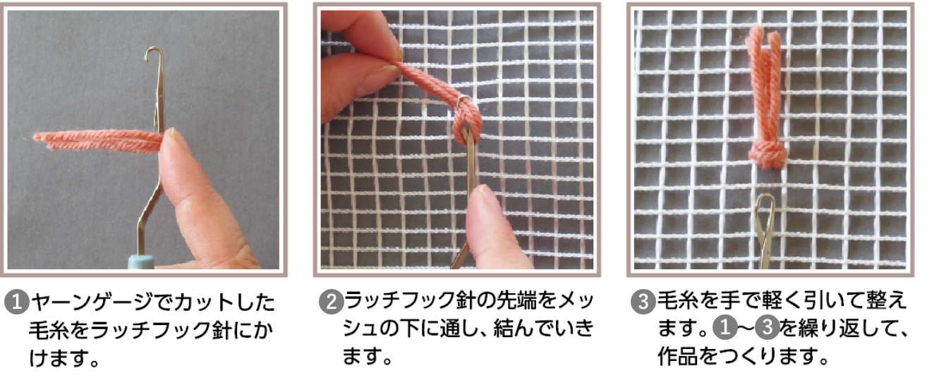 ①ヤーンゲージでカットした毛糸をラッチフック針にかけます。②ラッチフック針の先端をメッシュの下に通し、結んでいきます。③毛糸を手で軽く引いて整えます。①〜③を繰り返して、作品をつくります。