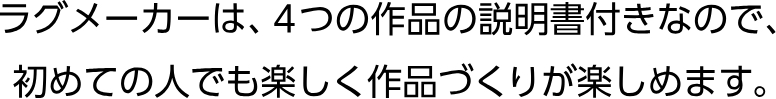 ラグメーカーは、４つの作品の説明書付きなので、初めての人でも楽しく作品づくりが楽しめます。