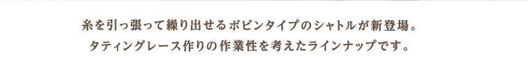 糸を引っ張って繰り出せるボビンタイプのシャトルが新登場。タティングレース作りの作業性を考えたラインナップです。
