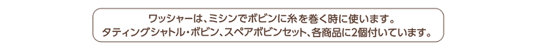 ワッシャーは、ミシンでボビンに糸を巻く時に使います。 タティングシャトル・ボビン、スペアボビンセット、各商品に2個付いています。